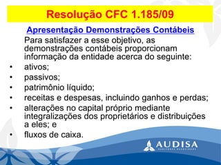 Resolução CFC 1.185/09 
Apresentação Demonstrações Contábeis 
Para satisfazer a esse objetivo, as demonstrações contábeis proporcionam informação da entidade acerca do seguinte: 
•ativos; 
•passivos; 
•patrimônio líquido; 
•receitas e despesas, incluindo ganhos e perdas; 
•alterações no capital próprio mediante integralizações dos proprietários e distribuições a eles; e 
•fluxos de caixa.  
