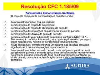 Resolução CFC 1.185/09 
Apresentação Demonstrações Contábeis 
O conjunto completo de demonstrações contábeis inclui: 
balanço patrimonial ao final do período; 
demonstração do resultado do período; 
demonstração do resultado abrangente do período; 
demonstração das mutações do patrimônio líquido do período; 
demonstração dos fluxos de caixa do período; 
demonstração do valor adicionado do período, conforme NBC T 3.7 – Demonstração do Valor Adicionado, se exigido legalmente ou por algum órgão regulador ou mesmo se apresentada voluntariamente; 
notas explicativas, compreendendo um resumo das políticas contábeis significativas e outras informações explanatórias; e 
balanço patrimonial no início do período mais antigo comparativamente apresentado quando a entidade aplica uma política contábil retroativamente ou procede à reapresentação de itens das demonstrações contábeis, ou ainda quando procede à reclassificação de itens de suas demonstrações contábeis.  
