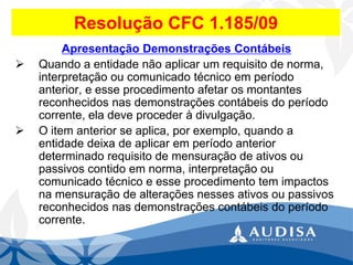 Resolução CFC 1.185/09 
Apresentação Demonstrações Contábeis 
Quando a entidade não aplicar um requisito de norma, interpretação ou comunicado técnico em período anterior, e esse procedimento afetar os montantes reconhecidos nas demonstrações contábeis do período corrente, ela deve proceder à divulgação. 
O item anterior se aplica, por exemplo, quando a entidade deixa de aplicar em período anterior determinado requisito de mensuração de ativos ou passivos contido em norma, interpretação ou comunicado técnico e esse procedimento tem impactos na mensuração de alterações nesses ativos ou passivos reconhecidos nas demonstrações contábeis do período corrente.  