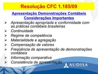 Resolução CFC 1.185/09 
Apresentação Demonstrações Contábeis 
Considerações Importantes 
Apresentação apropriada e conformidade com as práticas contábeis brasileiras 
Continuidade 
Regime de competência 
Materialidade e agregação 
Compensação de valores 
Freqüência de apresentação de demonstrações contábeis 
Informação comparativa 
Consistência de apresentação  