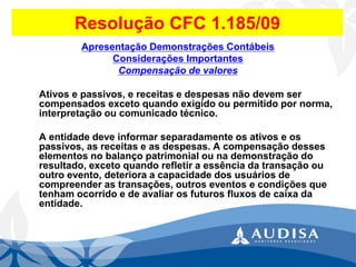 Resolução CFC 1.185/09 
Apresentação Demonstrações Contábeis 
Considerações Importantes 
Compensação de valores 
Ativos e passivos, e receitas e despesas não devem ser compensados exceto quando exigido ou permitido por norma, interpretação ou comunicado técnico. 
A entidade deve informar separadamente os ativos e os passivos, as receitas e as despesas. A compensação desses elementos no balanço patrimonial ou na demonstração do resultado, exceto quando refletir a essência da transação ou outro evento, deteriora a capacidade dos usuários de compreender as transações, outros eventos e condições que tenham ocorrido e de avaliar os futuros fluxos de caixa da entidade.  