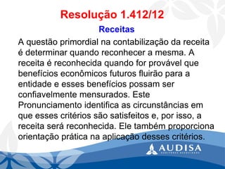 Resolução 1.412/12 
Receitas 
A questão primordial na contabilização da receita é determinar quando reconhecer a mesma. A receita é reconhecida quando for provável que benefícios econômicos futuros fluirão para a entidade e esses benefícios possam ser confiavelmente mensurados. Este Pronunciamento identifica as circunstâncias em que esses critérios são satisfeitos e, por isso, a receita será reconhecida. Ele também proporciona orientação prática na aplicação desses critérios.  