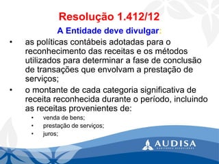 Resolução 1.412/12 
A Entidade deve divulgar: 
•as políticas contábeis adotadas para o reconhecimento das receitas e os métodos utilizados para determinar a fase de conclusão de transações que envolvam a prestação de serviços; 
•o montante de cada categoria significativa de receita reconhecida durante o período, incluindo as receitas provenientes de: 
•venda de bens; 
•prestação de serviços; 
•juros;  