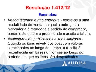 Resolução 1.412/12 
Exemplos: 
•Venda faturada e não entregue -refere-se a uma modalidade de venda na qual a entrega da mercadoria é retardada a pedido do comprador, porém este detém a propriedade e aceita a fatura. 
•Assinaturas de publicações e itens similares - Quando os itens envolvidos possuem valores semelhantes ao longo do tempo, a receita é reconhecida em bases uniformes ao longo do período em que os itens são despachados.  