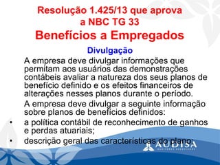 Divulgação 
A empresa deve divulgar informações que permitam aos usuários das demonstrações contábeis avaliar a natureza dos seus planos de benefício definido e os efeitos financeiros de alterações nesses planos durante o período. 
A empresa deve divulgar a seguinte informação sobre planos de benefícios definidos: 
•a política contábil de reconhecimento de ganhos e perdas atuariais; 
•descrição geral das características do plano; 
Resolução 1.425/13 que aprova a NBC TG 33Benefícios a Empregados  