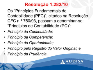 Resolução 1.282/10 
Os “Princípios Fundamentais de Contabilidade (PFC)”, citados na Resolução CFC n.º 750/93, passam a denominar-se “Princípios de Contabilidade (PC)”: 
•Princípio da Continuidade; 
•Princípio da Competência; 
•Princípio da Oportunidade; 
•Princípio pelo Registro do Valor Original; e 
•Princípio da Prudência.  