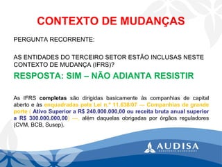 CONTEXTO DE MUDANÇAS 
PERGUNTA RECORRENTE: 
AS ENTIDADES DO TERCEIRO SETOR ESTÃO INCLUSAS NESTE CONTEXTO DE MUDANÇA (IFRS)? 
RESPOSTA: SIM –NÃO ADIANTA RESISTIR 
AsIFRScompletassãodirigidasbasicamenteàscompanhiasdecapitalabertoeàsenquadradaspelaLein.º11.638/07—Companhiasdegrandeporte(AtivoSuperioraR$240.000.000,00oureceitabrutaanualsuperioraR$300.000.000,00)—,alémdaquelasobrigadasporórgãosreguladores(CVM,BCB,Susep).  