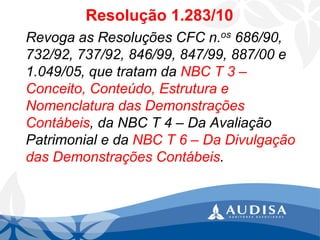 Resolução 1.283/10 
Revoga as Resoluções CFC n.os686/90, 732/92, 737/92, 846/99, 847/99, 887/00 e 1.049/05, que tratam da NBC T 3 – Conceito, Conteúdo, Estrutura e Nomenclatura das Demonstrações Contábeis, da NBC T 4 –Da Avaliação Patrimonial e da NBC T 6 –Da Divulgação das Demonstrações Contábeis.  