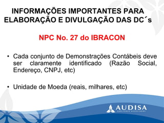INFORMAÇÕES IMPORTANTES PARA ELABORAÇÃO E DIVULGAÇÃO DAS DC´s 
NPC No. 27 do IBRACON 
•CadaconjuntodeDemonstraçõesContábeisdeveserclaramenteidentificado(RazãoSocial, Endereço,CNPJ,etc) 
•UnidadedeMoeda(reais,milhares,etc)  