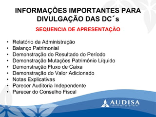 INFORMAÇÕES IMPORTANTES PARA DIVULGAÇÃO DAS DC´s 
SEQUENCIA DE APRESENTAÇÃO 
•Relatório da Administração 
•Balanço Patrimonial 
•Demonstração do Resultado do Período 
•Demonstração Mutações Patrimônio Líquido 
•Demonstração Fluxo de Caixa 
•Demonstração do Valor Adicionado 
•Notas Explicativas 
•Parecer Auditoria Independente 
•Parecer do Conselho Fiscal  