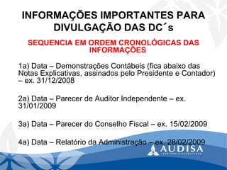 INFORMAÇÕES IMPORTANTES PARA DIVULGAÇÃO DAS DC´s 
SEQUENCIA EM ORDEM CRONOLÓGICAS DAS INFORMAÇÕES 
1a) Data –Demonstrações Contábeis (fica abaixo das Notas Explicativas, assinados pelo Presidente e Contador) –ex. 31/12/2008 
2a) Data –Parecer de Auditor Independente –ex. 31/01/2009 
3a) Data –Parecer do Conselho Fiscal –ex. 15/02/2009 
4a) Data –Relatório da Administração –ex. 28/02/2009  