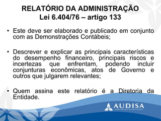 RELATÓRIO DA ADMINISTRAÇÃOLei 6.404/76 –artigo 133 
•EstedeveserelaboradoepublicadoemconjuntocomasDemonstraçõesContábeis; 
•Descrevereexplicarasprincipaiscaracterísticasdodesempenhofinanceiro,principaisriscoseincertezasqueenfrentam,podendoincluirconjunturaseconômicas,atosdeGovernoeoutrosquejulgaremrelevantes; 
•QuemassinaesterelatórioéaDiretoriadaEntidade.  