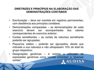 DIRETRIZES E PRINCÍPIOS NA ELABORAÇÃO DAS DEMONSTRAÇÕES CONTÁBEIS 
•Escrituração–devesermantidaemregistrospermanentes, comobediênciaaosprincípioscontábeis; 
•Demonstraçõescomparadas–asdemonstraçõesdecadaexercíciodevemseracompanhadasdosvalorescorrespondentesdoexercícioanterior; 
•Contassemelhantes–ascontasdenaturezasemelhantepoderãoseragrupadas; 
•Pequenossaldos–poderãoseragrupados,desdequeindicadaasuanaturezaenãoultrapassem10%dototaldogruporespectivo; 
•Designaçõesgenéricas–évedadaautilizaçãodeexpressõesgenéricascomo“contascorrentes”e“diversascontas”.  