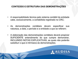 CONTEÚDO E ESTRUTURA DAS DEMONSTRAÇÕES 
•Aresponsabilidadetécnicapelosistemacontábildaentidadecabe,exclusivamente,acontabilistaregistradonoCRC; 
•Asdemonstraçõescontábeisdevemespecificarsuanatureza,adata,operíodoeaentidadeaquesereferem; 
•AelaboraçãodasdemonstraçõescontábeisdeverápropiciarSUFICIENTEentendimentodoquecumpredemonstrar, INCLUINDONOTASEXPLICATIVAS,asquaisnãopoderãosubstituiroqueéintrínsecoàsdemonstrações;  