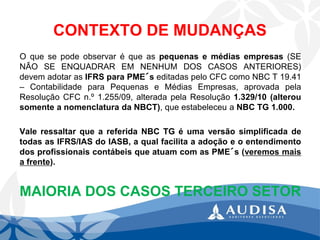 CONTEXTO DE MUDANÇAS 
Oquesepodeobservaréqueaspequenasemédiasempresas(SENÃOSEENQUADRAREMNENHUMDOSCASOSANTERIORES) devemadotarasIFRSparaPME´seditadaspeloCFCcomoNBCT19.41–ContabilidadeparaPequenaseMédiasEmpresas,aprovadapelaResoluçãoCFCn.º1.255/09,alteradapelaResolução1.329/10(alterousomenteanomenclaturadaNBCT),queestabeleceuaNBCTG1.000. 
ValeressaltarqueareferidaNBCTGéumaversãosimplificadadetodasasIFRS/IASdoIASB,aqualfacilitaaadoçãoeoentendimentodosprofissionaiscontábeisqueatuamcomasPME´s(veremosmaisafrente). 
MAIORIA DOS CASOS TERCEIRO SETOR  