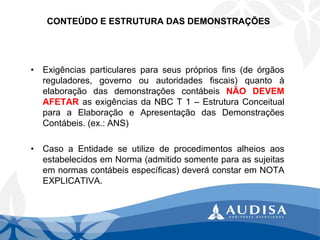 CONTEÚDO E ESTRUTURA DAS DEMONSTRAÇÕES 
•Exigênciasparticularesparaseusprópriosfins(deórgãosreguladores,governoouautoridadesfiscais)quantoàelaboraçãodasdemonstraçõescontábeisNÃODEVEMAFETARasexigênciasdaNBCT1–EstruturaConceitualparaaElaboraçãoeApresentaçãodasDemonstraçõesContábeis.(ex.:ANS) 
•CasoaEntidadeseutilizedeprocedimentosalheiosaosestabelecidosemNorma(admitidosomenteparaassujeitasemnormascontábeisespecíficas)deveráconstaremNOTAEXPLICATIVA.  
