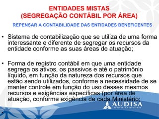 ENTIDADES MISTAS (SEGREGAÇÃO CONTÁBIL POR ÁREA) 
REPENSAR A CONTABILIDADE DAS ENTIDADES BENEFICENTES 
•Sistema de contabilização que se utiliza de uma forma interessante e diferente de segregar os recursos da entidade conforme as suas áreas de atuação; 
•Forma de registro contábil em que uma entidade segrega os ativos, os passivos e até o patrimônio líquido, em função da natureza dos recursos que estão sendo utilizados, conforme a necessidade de se manter controle em função do uso desses mesmos recursos e exigências específicas (por área de atuação, conforme exigência de cada Ministério; 
•  