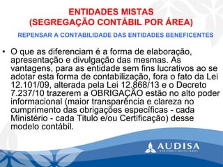 ENTIDADES MISTAS (SEGREGAÇÃO CONTÁBIL POR ÁREA) 
REPENSAR A CONTABILIDADE DAS ENTIDADES BENEFICENTES 
•O que as diferenciam é a forma de elaboração, apresentação e divulgação das mesmas. As vantagens, para as entidade sem fins lucrativos ao se adotar esta forma de contabilização, fora o fato da Lei 12.101/09, alterada pela Lei 12.868/13 e o Decreto 7.237/10 trazerem a OBRIGAÇÃO estão no alto poder informacional (maior transparência e clareza no cumprimento das obrigações específicas -cada Ministério -cada Titulo e/ou Certificação) desse modelo contábil.  