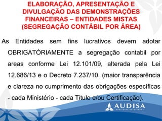 ELABORAÇÃO, APRESENTAÇÃO E DIVULGAÇÃO DAS DEMONSTRAÇÕES FINANCEIRAS –ENTIDADES MISTAS (SEGREGAÇÃO CONTÁBIL POR ÁREA) 
AsEntidadessemfinslucrativosdevemadotarOBRIGATÓRIAMENTEasegregaçãocontabilporareasconformeLei12.101/09,alteradapelaLei12.686/13eoDecreto7.237/10.(maiortransparênciaeclarezanocumprimentodasobrigaçõesespecíficas-cadaMinistério-cadaTituloe/ouCertificação).  