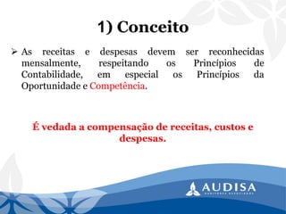 1) Conceito 
Asreceitasedespesasdevemserreconhecidasmensalmente,respeitandoosPrincípiosdeContabilidade,emespecialosPrincípiosdaOportunidadeeCompetência. 
É vedada a compensação de receitas, custos e despesas.  
