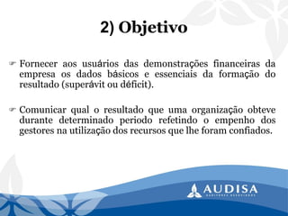2)Objetivo 
Forneceraosusuáriosdasdemonstraçõesfinanceirasdaempresaosdadosbásicoseessenciaisdaformaçãodoresultado(superávitoudéficit). 
Comunicarqualoresultadoqueumaorganizaçãoobtevedurantedeterminadoperiodorefetindooempenhodosgestoresnautilizaçãodosrecursosquelheforamconfiados.  
