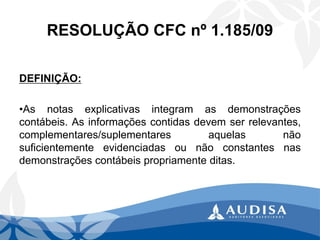RESOLUÇÃO CFC nº 1.185/09 
DEFINIÇÃO: 
•Asnotasexplicativasintegramasdemonstraçõescontábeis.Asinformaçõescontidasdevemserrelevantes, complementares/suplementaresaquelasnãosuficientementeevidenciadasounãoconstantesnasdemonstraçõescontábeispropriamenteditas.  