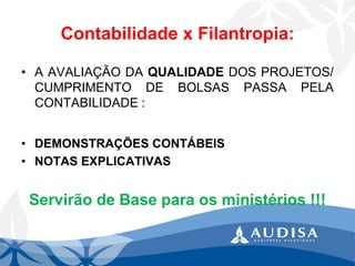Contabilidade x Filantropia: 
•AAVALIAÇÃODAQUALIDADEDOSPROJETOS/ CUMPRIMENTODEBOLSASPASSAPELACONTABILIDADE: 
•DEMONSTRAÇÕESCONTÁBEIS 
•NOTASEXPLICATIVAS 
Servirão de Base para os ministérios !!!  