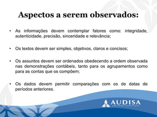 Aspectos a serem observados: 
•Asinformaçõesdevemcontemplarfatorescomo:integridade, autenticidade,precisão,sinceridadeerelevância; 
•Ostextosdevemsersimples,objetivos,claroseconcisos; 
•Osassuntosdevemserordenadosobedecendoaordemobservadanasdemonstraçõescontábeis,tantoparaosagrupamentoscomoparaascontasqueoscompõem; 
•Osdadosdevempermitircomparaçõescomosdedatasdeperíodosanteriores.  