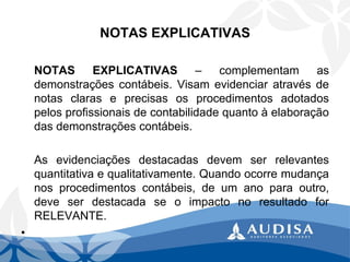 NOTAS EXPLICATIVAS 
NOTASEXPLICATIVAS–complementamasdemonstraçõescontábeis.Visamevidenciaratravésdenotasclaraseprecisasosprocedimentosadotadospelosprofissionaisdecontabilidadequantoàelaboraçãodasdemonstraçõescontábeis. 
Asevidenciaçõesdestacadasdevemserrelevantesquantitativaequalitativamente.Quandoocorremudançanosprocedimentoscontábeis,deumanoparaoutro, deveserdestacadaseoimpactonoresultadoforRELEVANTE. 
•  