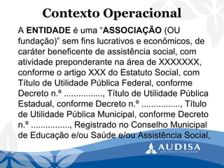 Contexto Operacional 
A ENTIDADEé uma “ASSOCIAÇÃO(OU fundação)” sem fins lucrativos e econômicos, de caráter beneficente de assistência social, com atividade preponderante na área de XXXXXXX, conforme o artigo XXX do Estatuto Social, com Título de Utilidade Pública Federal, conforme Decreto n.º ................, Título de Utilidade Pública Estadual, conforme Decreto n.º ................, Título de Utilidade Pública Municipal, conforme Decreto n.º ................, Registrado no Conselho Municipal de Educação e/ou Saúde e/ou Assistência Social,  