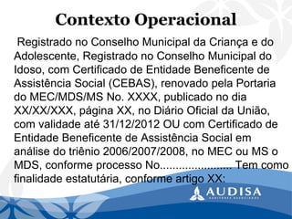 Contexto Operacional 
Registrado no Conselho Municipal da Criança e do Adolescente, Registrado no Conselho Municipal do Idoso, com Certificado de Entidade Beneficente de Assistência Social (CEBAS), renovado pela Portaria do MEC/MDS/MS No. XXXX, publicado no dia XX/XX/XXX, página XX, no Diário Oficial da União, com validade até 31/12/2012 OU com Certificado de Entidade Beneficente de Assistência Social em análise do triênio 2006/2007/2008, no MEC ou MS o MDS, conforme processo No....................... Tem como finalidade estatutária, conforme artigo XX:  