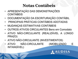 Notas Contábeis 
•APRESENTAÇÃO DAS DEMONSTRAÇÕES CONTÁBEIS 
•DOCUMENTAÇÃO DA ESCRITURAÇÃO CONTÁBIL 
•PRINCIPAIS PRÁTICAS CONTÁBEIS ADOTADAS 
•MUDANÇAS ESTIMATIVAS CONTÁBEIS 
•OUTROSATIVOSCIRCULANTESBensemComodato 
•ATIVONÃO-CIRCULANTE(REALIZÁVELALONGOPRAZO) 
•ATIVONÃO-CIRCULANTE(INVESTIMENTOS) 
•ATIVONÃO-CIRCULANTE(IMOBILIZADOEINTANGÍVEL)  
