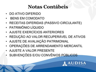 Notas Contábeis 
•DO ATIVO DIFERIDO 
•BENS EM COMODATO 
•RECEITAS DIFERIDAS (PASSIVO CIRCULANTE) 
•PATRIMÔNIO LÍQUIDO 
•AJUSTE EXERCÍCIOS ANTERIORES 
•REDUÇÃO AO VALOR RECUPERÁVEL DE ATIVOS 
•AJUSTE DE AVALIAÇÃO PATRIMONIAL 
•OPERAÇÕES DE ARRENDAMENTO MERCANTIL 
•AJUSTE A VALOR PRESENTE 
•SUBVENÇÕES E/OU CONVÊNIOS PÚBLICOS  