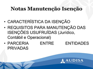 Notas Manutenção Isenção 
•CARACTERÍSTICADAISENÇÃO 
•REQUISITOS PARA MANUTENÇÃO DAS ISENÇÕES USUFRUÍDAS (Jurídico, Contábil e Operacional) 
•PARCERIAENTREENTIDADESPRIVADAS  