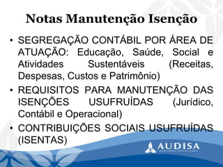 Notas Manutenção Isenção 
•SEGREGAÇÃOCONTÁBILPORÁREADEATUAÇÃO:Educação,Saúde,SocialeAtividadesSustentáveis(Receitas, Despesas,CustosePatrimônio) 
•REQUISITOSPARAMANUTENÇÃODASISENÇÕESUSUFRUÍDAS(Jurídico, ContábileOperacional) 
•CONTRIBUIÇÕESSOCIAISUSUFRUÍDAS(ISENTAS)  