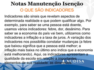 Notas Manutenção Isenção 
O QUE SÃO INDICADORES 
Indicadores são sinais que revelam aspectos de determinada realidade e que podem qualificar algo. Por exemplo, para saber se uma pessoa está doente, usamos vários indicadores: febre, dor, desânimo. Para saber se a economia do país vai bem, utilizamos como indicadores a inflação e a taxa de juros. A variação dos indicadores nos possibilita constatar mudanças (a febre que baixou significa que a pessoa está melhor; a inflação mais baixa no último ano indica que a economia está melhorando). Aqui, os indicadores apresentam a qualidade da escola em relação a importantes elementos de sua realidade: as dimensões.  