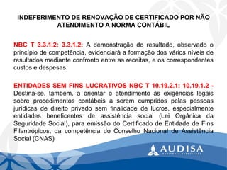 INDEFERIMENTO DE RENOVAÇÃO DE CERTIFICADO POR NÃO ATENDIMENTO A NORMA CONTÁBIL 
NBCT3.3.1.2:3.3.1.2:Ademonstraçãodoresultado,observadooprincípiodecompetência,evidenciaráaformaçãodosváriosníveisderesultadosmedianteconfrontoentreasreceitas,eoscorrespondentescustosedespesas. 
ENTIDADESSEMFINSLUCRATIVOSNBCT10.19.2.1:10.19.1.2- Destina-se,também,aorientaroatendimentoàsexigênciaslegaissobreprocedimentoscontábeisaseremcumpridospelaspessoasjurídicasdedireitoprivadosemfinalidadedelucros,especialmenteentidadesbeneficentesdeassistênciasocial(LeiOrgânicadaSeguridadeSocial),paraemissãodoCertificadodeEntidadedeFinsFilantrópicos,dacompetênciadoConselhoNacionaldeAssistênciaSocial(CNAS)  