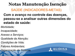 Notas Manutenção Isenção 
SAÚDE (INDICADORES-METAS) 
Com o avanço no controle das doenças, passou-se a analisar outras dimensões do estado de saúde: 
Morbidade; 
Incapacidade; 
Acesso a Serviços; 
Qualidade da Atenção; 
Condições de Vida; 
Fatores Ambientais; 
Organização do Sistema.  