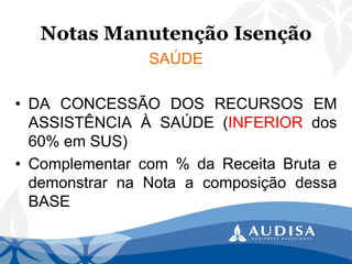 Notas Manutenção Isenção 
SAÚDE 
•DACONCESSÃODOSRECURSOSEMASSISTÊNCIAÀSAÚDE(INFERIORdos60%emSUS) 
•Complementarcom%daReceitaBrutaedemonstrarnaNotaacomposiçãodessaBASE  