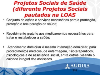 Projetos Sociais de Saúde(diferente Projetos Sociais pautados na LOAS 
•Conjunto de ações e serviços necessários para a promoção, proteção e recuperação da saúde; 
•Recebimento gratuito aos medicamentos necessários para tratar e restabelecer a saúde; 
•Atendimento domiciliar e mesmo internação domiciliar, para procedimentos médicos, de enfermagem, fisioterapêuticos, psicológicos e de assistência social, entre outros, visando o cuidado integral dos assistidos. 
216 
 