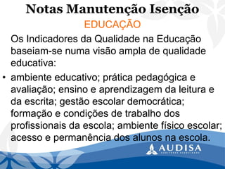 Notas Manutenção Isenção 
EDUCAÇÃO 
Os Indicadores da Qualidade na Educação baseiam-se numa visão ampla de qualidade educativa: 
•ambiente educativo; prática pedagógica e avaliação; ensino e aprendizagem da leitura e da escrita; gestão escolar democrática; formação e condições de trabalho dos profissionais da escola; ambiente físico escolar; acesso e permanência dos alunos na escola.  