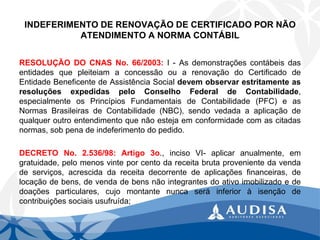 INDEFERIMENTO DE RENOVAÇÃO DE CERTIFICADO POR NÃO ATENDIMENTO A NORMA CONTÁBIL 
RESOLUÇÃODOCNASNo.66/2003:I-AsdemonstraçõescontábeisdasentidadesquepleiteiamaconcessãoouarenovaçãodoCertificadodeEntidadeBeneficentedeAssistênciaSocialdevemobservarestritamenteasresoluçõesexpedidaspeloConselhoFederaldeContabilidade, especialmenteosPrincípiosFundamentaisdeContabilidade(PFC)easNormasBrasileirasdeContabilidade(NBC),sendovedadaaaplicaçãodequalqueroutroentendimentoquenãoestejaemconformidadecomascitadasnormas,sobpenadeindeferimentodopedido. 
DECRETONo.2.536/98:Artigo3o.,incisoVI-aplicaranualmente,emgratuidade,pelomenosvinteporcentodareceitabrutaprovenientedavendadeserviços,acrescidadareceitadecorrentedeaplicaçõesfinanceiras,delocaçãodebens,devendadebensnãointegrantesdoativoimobilizadoededoaçõesparticulares,cujomontantenuncaseráinferioràisençãodecontribuiçõessociaisusufruída;  