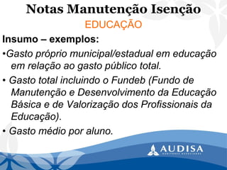 Notas Manutenção Isenção 
EDUCAÇÃO 
Insumo –exemplos: 
•Gasto próprio municipal/estadual em educação em relação ao gasto público total. 
• Gasto total incluindo o Fundeb (Fundo de Manutenção e Desenvolvimento da Educação Básica e de Valorização dos Profissionais da Educação). 
• Gasto médio por aluno.  
