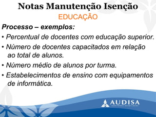 Notas Manutenção Isenção 
EDUCAÇÃO 
Processo –exemplos: 
• Percentual de docentes com educação superior. 
• Número de docentes capacitados em relação ao total de alunos. 
• Número médio de alunos por turma. 
• Estabelecimentos de ensino com equipamentos de informática.  