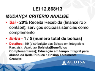 LEI 12.868/13 
MUDANÇA CRITÉRIO ANALISE 
•Sai -20% Receita Recebida (financeiro x contábil); serviços socioassistenciascomo complemento 
•Entra -1 / 5 (numero total de bolsas) 
•Detalhes: 1/9 (distribuição das Bolsas em Integrais e Parciais) ; Apoio ao Bolsista(Benefícios Complementares); Educação em tempo Integral para alunos da Rede Pública e Ensino Totalmente Gratuito  