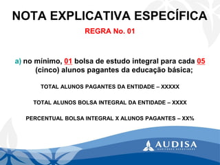 NOTA EXPLICATIVA ESPECÍFICA 
REGRA No. 01 
Sugerimos que a Entidade descreva em Nota Específica o cumprimento do disposto no caput: (artigo 13º.) 
a)no mínimo, 01bolsa de estudo integral para cada 05(cinco) alunos pagantes da educação básica; 
TOTAL ALUNOS PAGANTES DA ENTIDADE –XXXXX 
TOTAL ALUNOS BOLSA INTEGRAL DA ENTIDADE –XXXX 
PERCENTUAL BOLSA INTEGRAL X ALUNOS PAGANTES –XX%  