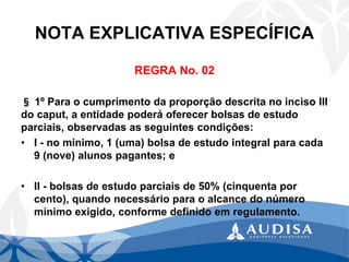 NOTA EXPLICATIVA ESPECÍFICA 
REGRA No. 02 
§1º Para o cumprimento da proporção descrita no inciso III do caput, a entidade poderá oferecer bolsas de estudo parciais, observadas as seguintes condições: 
•I -no mínimo, 1 (uma) bolsa de estudo integral para cada 9 (nove) alunos pagantes; e 
•II -bolsas de estudo parciais de 50% (cinquenta por cento), quando necessário para o alcance do número mínimo exigido, conforme definido em regulamento.  