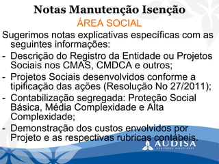 Notas Manutenção Isenção 
ÁREA SOCIAL 
Sugerimos notas explicativas específicas com as seguintes informações: 
-Descrição do Registro da Entidade ou Projetos Sociais nos CMAS, CMDCA e outros; 
-Projetos Sociais desenvolvidos conforme a tipificação das ações (Resolução No 27/2011); 
-Contabilização segregada: Proteção Social Básica, Média Complexidade e Alta Complexidade; 
-Demonstração dos custos envolvidos por Projeto e as respectivas rubricas contábeis.  