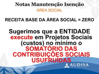 Notas Manutenção Isenção 
ÁREA SOCIAL 
RECEITA BASE DA ÁREA SOCIAL = ZERO 
Sugerimos que a ENTIDADE executeem Projetos Sociais (custos) no mínimo o SOMATÓRIO DAS CONTRIBUIÇÕES SOCIAIS USUFRUÍDAS  