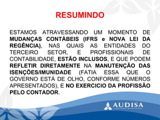 RESUMINDO 
ESTAMOSATRAVESSANDOUMMOMENTODEMUDANÇASCONTÁBEIS(IFRSeNOVALEIDAREGÊNCIA),NASQUAISASENTIDADESDOTERCEIROSETOR,EPROFISSIONAISDECONTABILIDADE,ESTÃOINCLUSOS,EQUEPODEMREFLETIRDIRETAMENTENAMANUTENÇÃODASISENÇÕES/IMUNIDADE(FATIAESSAQUEOGOVERNOESTÁDEOLHO,CONFORMENÚMEROSAPRESENTADOS),ENOEXERCICIODAPROFISSÃOPELOCONTADOR.  